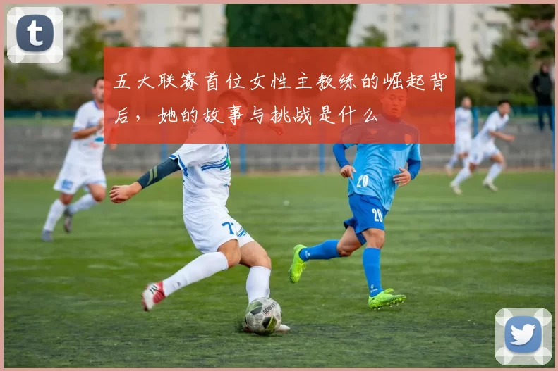 五大联赛首位女性主教练的崛起背后，她的故事与挑战是什么