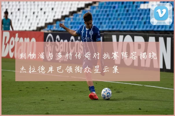 利物浦与多特传奇对抗赛阵容揭晓杰拉德库巴领衔众星云集