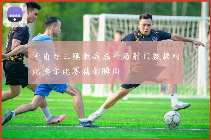 河南与三镇激战成平局射门数据对比揭示比赛精彩瞬间