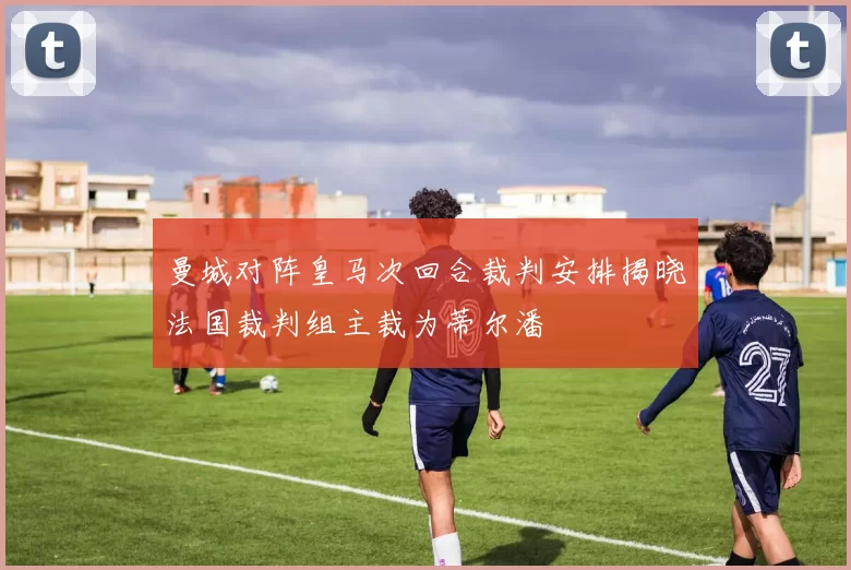 曼城对阵皇马次回合裁判安排揭晓法国裁判组主裁为蒂尔潘
