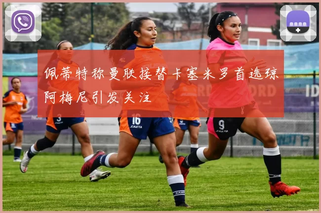佩蒂特称曼联接替卡塞米罗首选琼阿梅尼引发关注