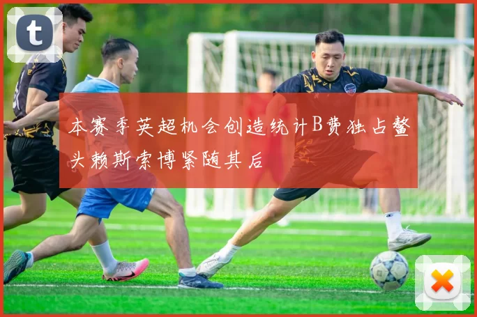 本赛季英超机会创造统计B费独占鳌头赖斯索博紧随其后