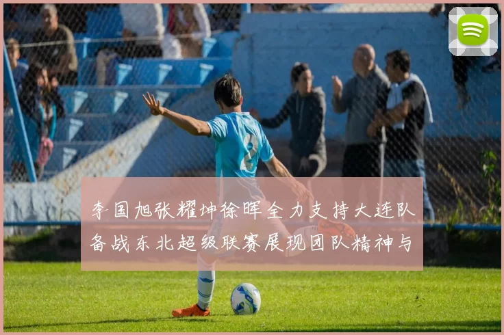 李国旭张耀坤徐晖全力支持大连队备战东北超级联赛展现团队精神与合作力量