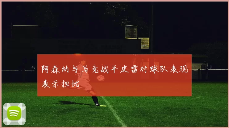 阿森纳与马竞战平皮雷对球队表现表示担忧