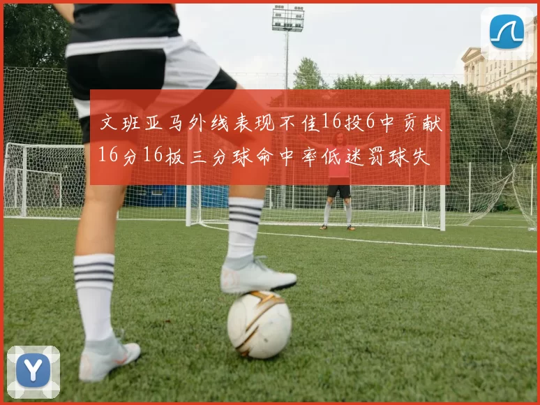 文班亚马外线表现不佳16投6中贡献16分16板三分球命中率低迷罚球失准影响球队表现