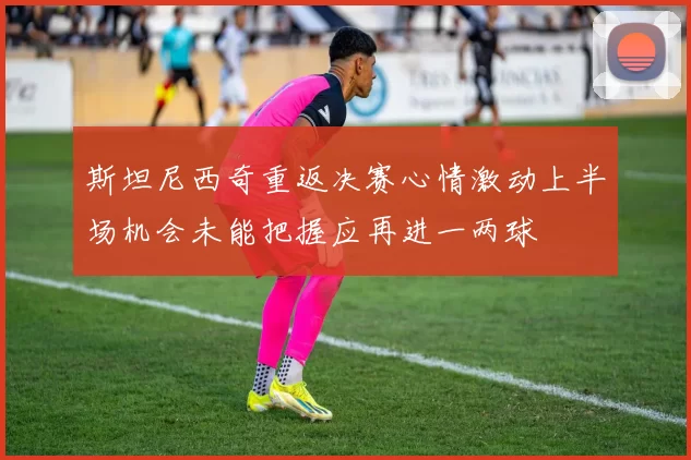 斯坦尼西奇重返决赛心情激动上半场机会未能把握应再进一两球
