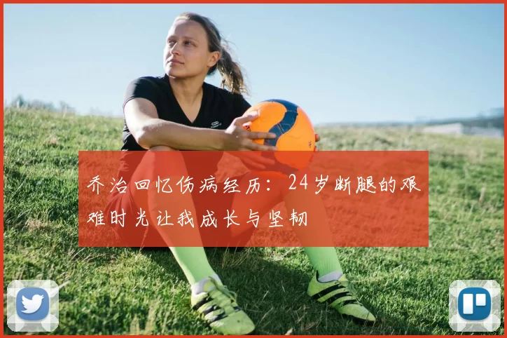 乔治回忆伤病经历：24岁断腿的艰难时光让我成长与坚韧