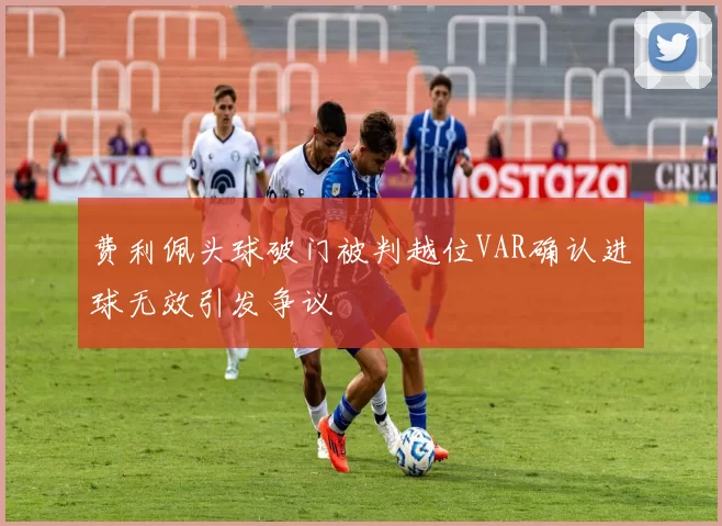 费利佩头球破门被判越位VAR确认进球无效引发争议