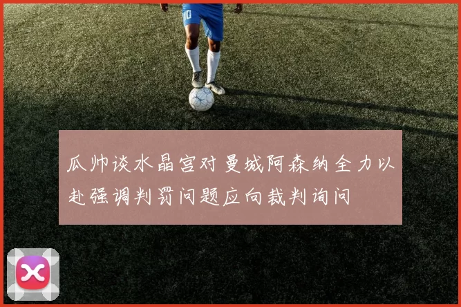 瓜帅谈水晶宫对曼城阿森纳全力以赴强调判罚问题应向裁判询问