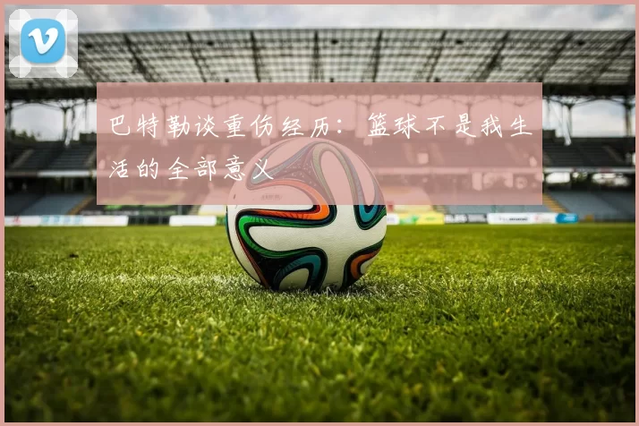 巴特勒谈重伤经历：篮球不是我生活的全部意义