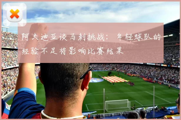 阿夫迪亚谈马刺挑战：年轻球队的经验不足将影响比赛结果