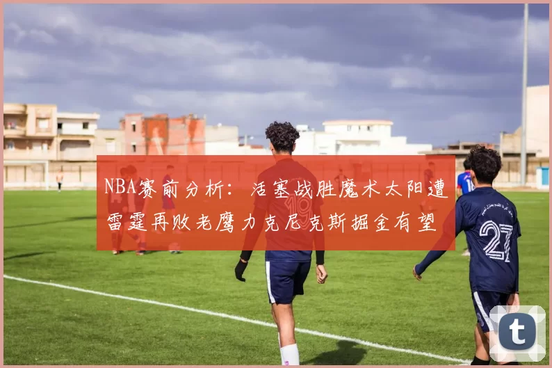 NBA赛前分析：活塞战胜魔术太阳遭雷霆再败老鹰力克尼克斯掘金有望击败森林狼