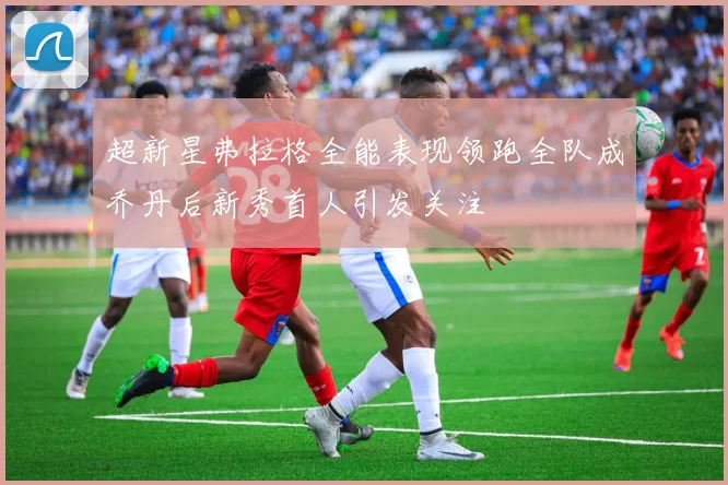 超新星弗拉格全能表现领跑全队成乔丹后新秀首人引发关注