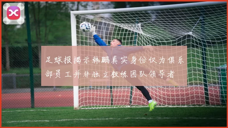 足球报揭示韩鹏真实身份仅为俱乐部员工并非独立教练团队领导者