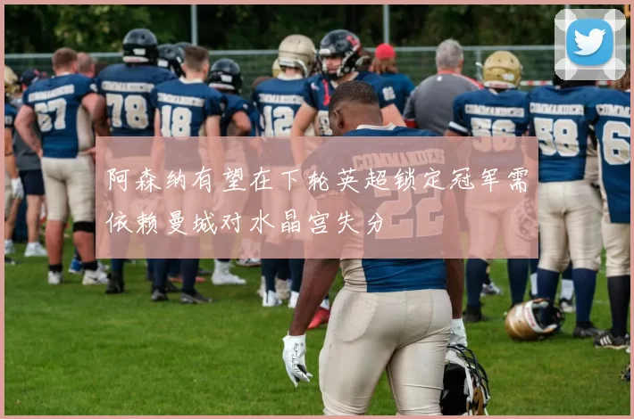 阿森纳有望在下轮英超锁定冠军需依赖曼城对水晶宫失分