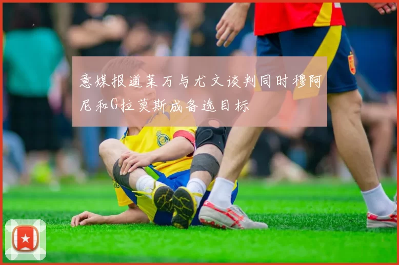 意媒报道莱万与尤文谈判同时穆阿尼和G拉莫斯成备选目标