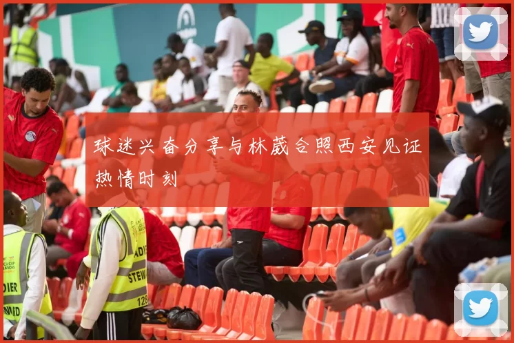 球迷兴奋分享与林葳合照西安见证热情时刻