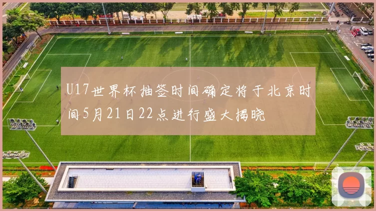 U17世界杯抽签时间确定将于北京时间5月21日22点进行盛大揭晓
