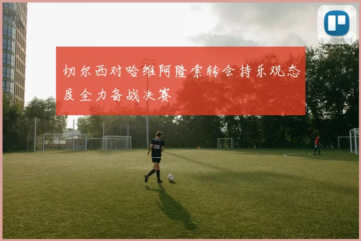 切尔西对哈维阿隆索转会持乐观态度全力备战决赛