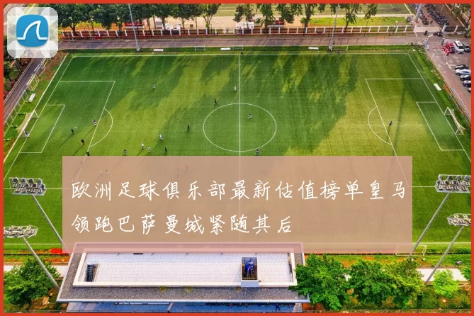 欧洲足球俱乐部最新估值榜单皇马领跑巴萨曼城紧随其后
