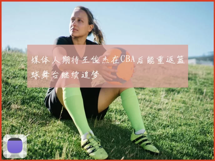 媒体人期待王俊杰在CBA后能重返篮球舞台继续追梦