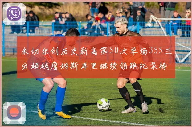 米切尔创历史新高第50次单场355三分超越詹姆斯库里继续领跑纪录榜