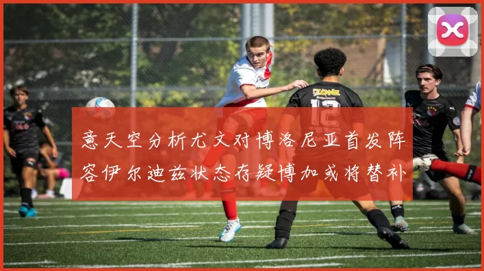 意天空分析尤文对博洛尼亚首发阵容伊尔迪兹状态存疑博加或将替补出战