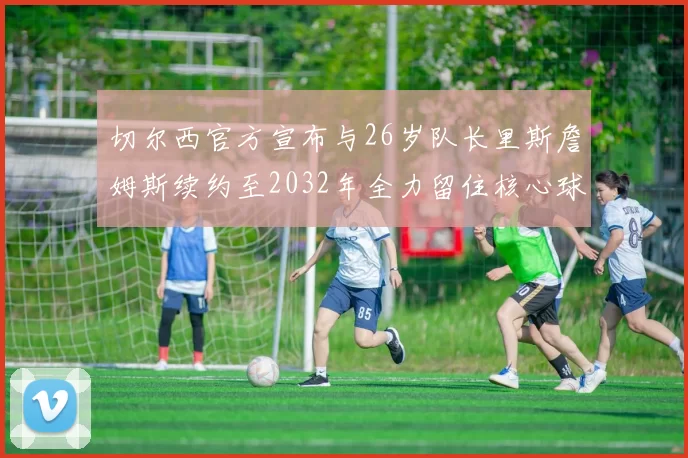 切尔西官方宣布与26岁队长里斯詹姆斯续约至2032年全力留住核心球员