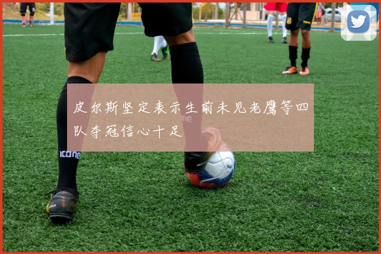皮尔斯坚定表示生前未见老鹰等四队夺冠信心十足