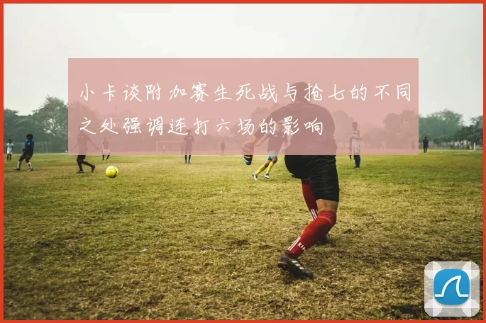 小卡谈附加赛生死战与抢七的不同之处强调连打六场的影响