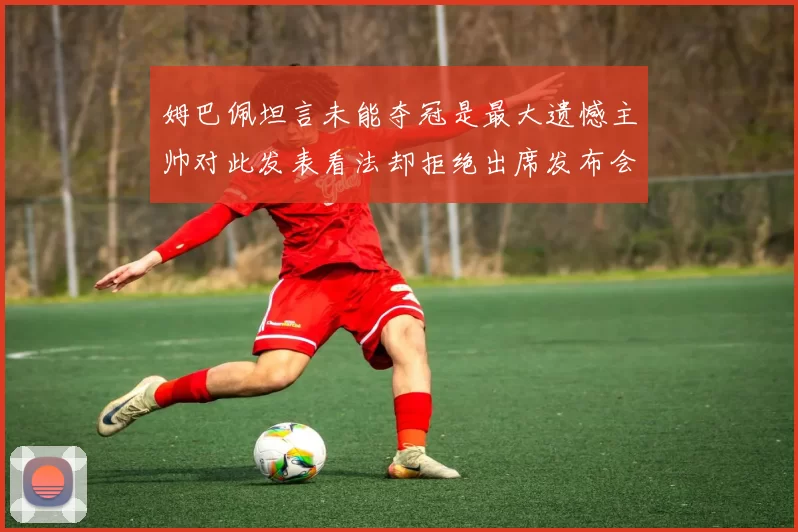 姆巴佩坦言未能夺冠是最大遗憾主帅对此发表看法却拒绝出席发布会