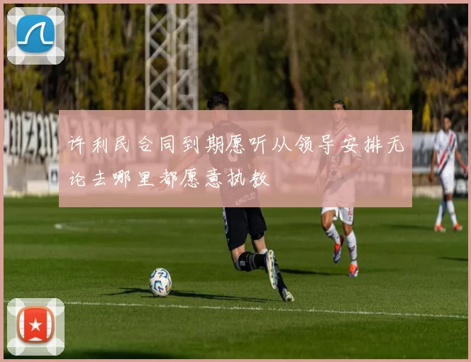 许利民合同到期愿听从领导安排无论去哪里都愿意执教