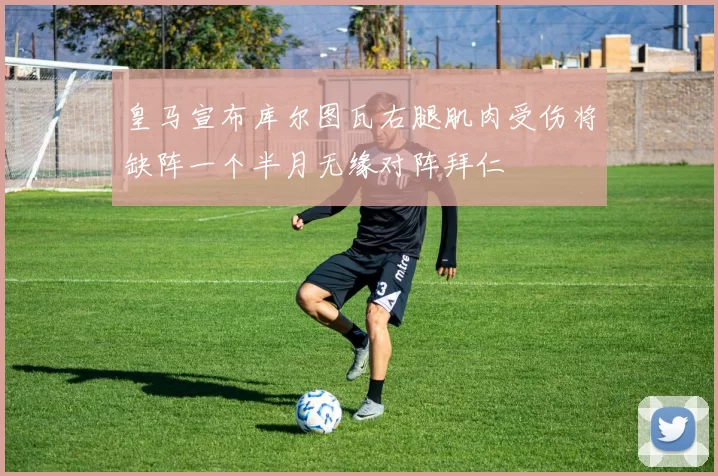 皇马宣布库尔图瓦右腿肌肉受伤将缺阵一个半月无缘对阵拜仁