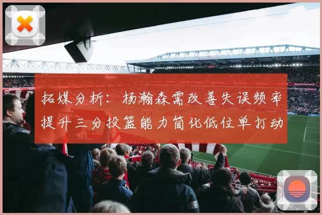 拓媒分析：杨瀚森需改善失误频率提升三分投篮能力简化低位单打动作
